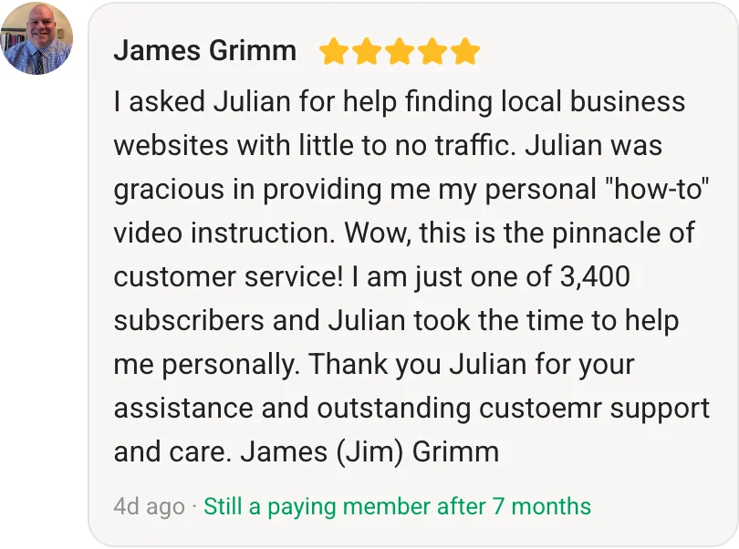 James Grimm, AI Profit Boardroom member review (5 stars, paying member for 7 months): I asked Julian for help finding local business websites with little to no traffic. Julian was gracious in providing me my personal "how-to" video instruction. Wow, this is the pinnacle of customer service! I am just one of 3,400 subscribers and Julian took the time to help me personally. Thank you Julian for your assistance and outstanding custoemr support and care. James (Jim) Grimm